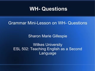 WH- Questions

Grammar Mini-Lesson on WH- Questions


          Sharon Marie Gillespie

            Wilkes University
  ESL 502: Teaching English as a Second
               Language
 