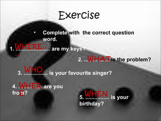 Exercise
           •    Complete with the correct question
                word.
1. WHERE.. are my keys?
   .......................
 ..
                                   WHAT
                              2. ................. is the problem?
     WHO is your favourite singer?
  3. ................

   WHER
4. ................ are you
   E
from?                            WHEN is your
                              5. ................
                              birthday?
 