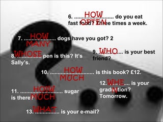 HOW
                               6. .......................... do you eat
                                      OFTEN
                               fast food? Three times a week.

          HOW
   7. ..................... dogs have you got? 2
        MANY
 WHOSE                                         WHO
                                           9. ................ is your best
8. ................ pen is this? It’s      friend?
Sally’s.
                             HOW
                10. ............................. is this book? £12.
                           MUCH
                                              12. WHE is your
                                                  ..............
             HOIW
11. ............................ sugar              N
                                              graduation?
is there?  MUCH                               Tomorrow.

        13.WHAT is your e-mail?
           ................
 