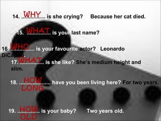 WHY
    14. ................ is she crying?    Because her cat died.


     15. WHAT is your last name?
         ................
     Smith.
    WHO
16. ................ is your favourite actor? Leonardo
DiCaprio.
    17.WHAT is she like? She’s medium height and
          ................
    slim.

          HOW
   18. ..................... have you been living here? For two years.
        LONG


        HOW
  19. ............... is your baby?       Two years old.
       OLD
 