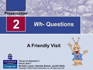 2                   Wh- Questions


           A Friendly Visit


Focus on Grammar 2
Part II, Unit 7
By Ruth Luman, Gabriele Steiner, and BJ Wells
Copyright © 2006. Pearson Education, Inc. All rights reserved.
 