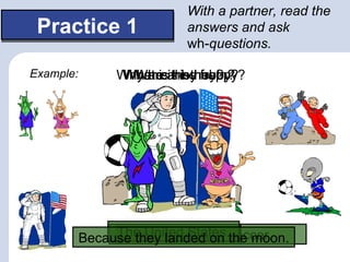 With a partner, read the
 Practice 1                answers and ask
                           wh-questions.

Example:        Why areare they?
                 What isis hehobby?
                 Where they from?
                  Who his happy?




                The United States.the moon.
           BecauseThey’rehobbyon soccer.
                   they landed is
                      His aliens.
 