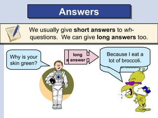 Answers
       We usually give short answers to wh-
       questions. We can give long answers too.

                    short
                      long      My skin is Igreen
                                Because eat a
Why is your
                   answer
                     answer     because I eat a
                                  lot of broccoli.
skin green?
                                 lot of broccoli.
 