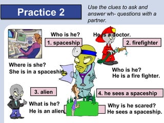Use the clues to ask and
   Practice 2                answer wh- questions with a
                             partner.

 Example:      Who is he?      He is a doctor.
              1. spaceship                  2. firefighter



Where is she?
She is in a spaceship.                 Who is he?
                                       He is a fire fighter.

         3. alien                 4. he sees a spaceship
       What is he?                   Why is he scared?
       He is an alien.   doctor      He sees a spaceship.
 