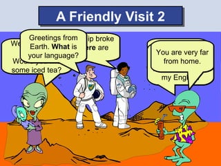 A Friendly Visit 2
     Greetingsspaceship broke
           Our from
Welcome to What is
            our
     Earth. down. Where are       Why are you
                                 Our language far
    planet.
     your language?               You are very is
                  we?                 here?
                                ₪. But
Would you like                      from home.
some iced tea?                  I want to practice
                                   my English.
 