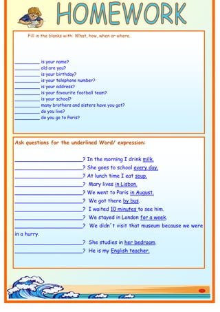 Fill in the blanks with: What, how, when or where.




_________     is your name?
_________     old are you?
_________     is your birthday?
_________     is your telephone number?
_________     is your address?
_________     is your favourite football team?
_________     is your school?
_________     many brothers and sisters have you got?
_________     do you live?
_________     do you go to Paris?




Ask questions for the underlined Word/ expression:


_____________________? In the morning I drink milk.
_____________________? She goes to school every day.
_____________________? At lunch time I eat soup.
_____________________? Mary lives in Lisbon.
_____________________? We went to Paris in August.
_____________________? We got there by bus.
_____________________? I waited 10 minutes to see him.
_____________________? We stayed in London for a week.
_____________________? We didn´t visit that museum because we were
in a hurry.
_____________________? She studies in her bedroom.
_____________________? He is my English teacher.
 