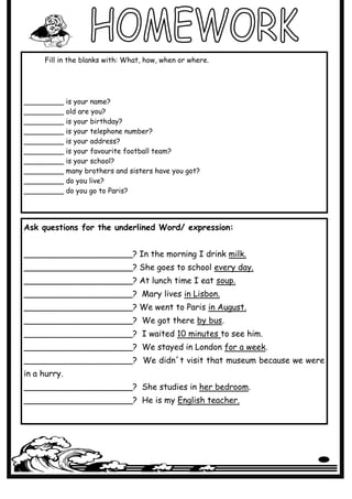 Fill in the blanks with: What, how, when or where.




_________     is your name?
_________     old are you?
_________     is your birthday?
_________     is your telephone number?
_________     is your address?
_________     is your favourite football team?
_________     is your school?
_________     many brothers and sisters have you got?
_________     do you live?
_________     do you go to Paris?




Ask questions for the underlined Word/ expression:


_____________________? In the morning I drink milk.
_____________________? She goes to school every day.
_____________________? At lunch time I eat soup.
_____________________? Mary lives in Lisbon.
_____________________? We went to Paris in August.
_____________________? We got there by bus.
_____________________? I waited 10 minutes to see him.
_____________________? We stayed in London for a week.
_____________________? We didn´t visit that museum because we were
in a hurry.
_____________________? She studies in her bedroom.
_____________________? He is my English teacher.
 