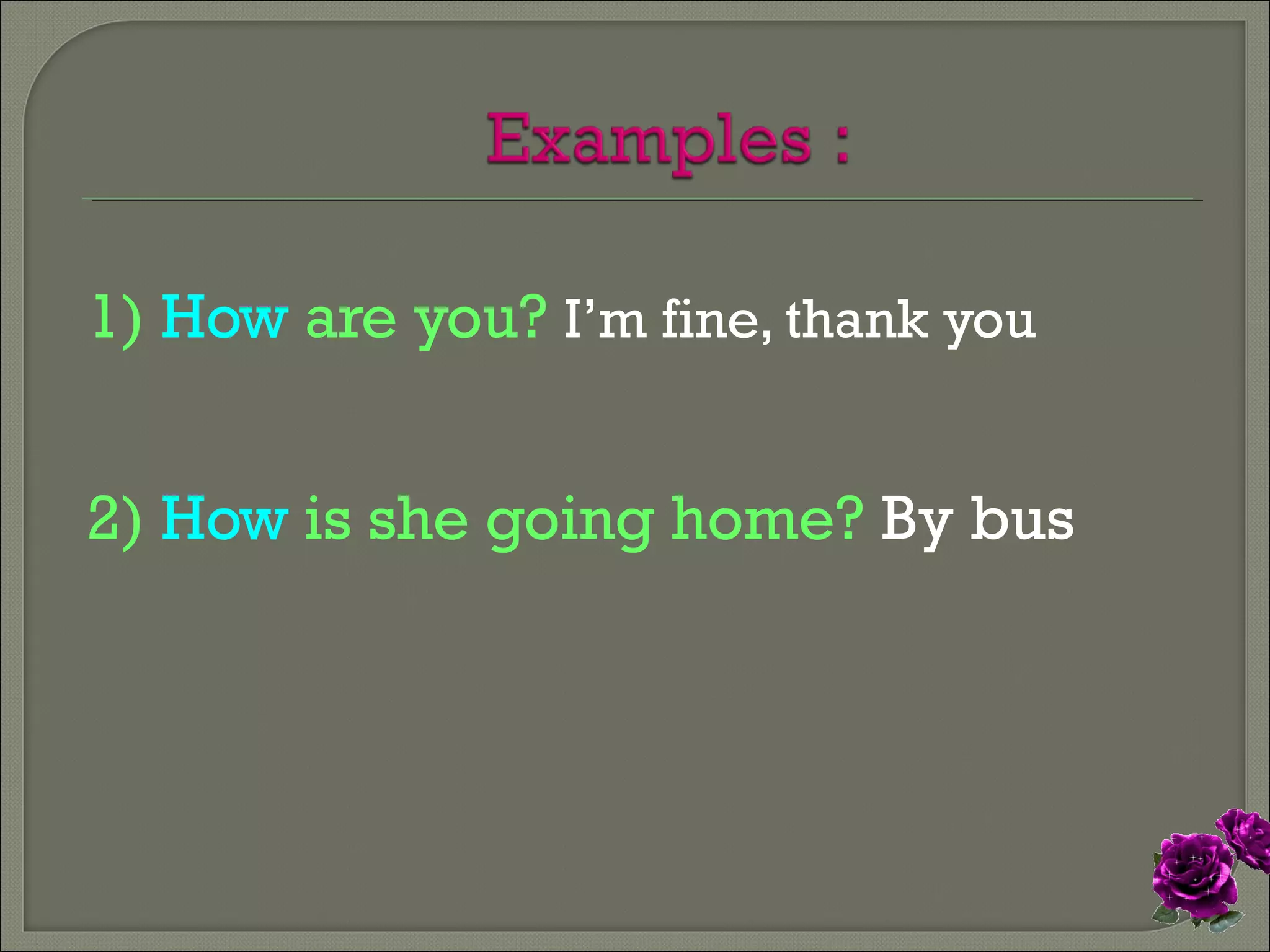 1) How are you? I’m fine, thank you
2) How is she going home? By bus