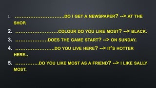 1. ………………………..DO I GET A NEWSPAPER? --> AT THE
SHOP.
2. …………………….COLOUR DO YOU LIKE MOST? --> BLACK.
3. ……………….DOES THE GAME START? --> ON SUNDAY.
4. …………………..DO YOU LIVE HERE? --> IT'S HOTTER
HERE..
5. …………..DO YOU LIKE MOST AS A FRIEND? --> I LIKE SALLY
MOST.
 