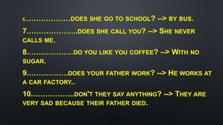 6.………………DOES SHE GO TO SCHOOL? --> BY BUS.
7.………………..DOES SHE CALL YOU? --> SHE NEVER
CALLS ME.
8.………………DO YOU LIKE YOU COFFEE? --> WITH NO
SUGAR.
9.…………….DOES YOUR FATHER WORK? --> HE WORKS AT
A CAR FACTORY..
10.……………..DON'T THEY SAY ANYTHING? --> THEY ARE
VERY SAD BECAUSE THEIR FATHER DIED.
 