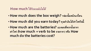How much ใช้กับนำมนับไม่ได้
• How much does the box weigh? กล่องนั้นหนักแค่ไหน
• How much did you earn today? คุณทำเงินได้เท่ำไหร่วันนี้
• How much are the batteries? แบตเตอรี่พวกนั้นรำคำ
เท่ำไหร่ (how much + verb to be ถำมรำคำ) หรือ How
much do the batteries cost?
 
