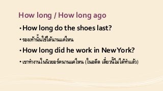 How long / How long ago
• How long do the shoes last?
• รองเท้ำนั้นใช้ได้นำนแค่ไหน
• How long did he work in NewYork?
• เขำทำงำนในนิวยอร์คนำนแค่ไหน (ในอดีต เดี๋ยวนี้ไม่ได้ทำแล้ว)
 