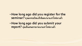 • How long ago did you register for the
seminar? คุณลงทะเบียนเข้ำสัมมนำนำนเท่ำไหร่มำแล้ว
• How long ago did you submit your
report? คุณยื่นเสนอรำยงำนนำนเท่ำไหร่มำแล้ว
 