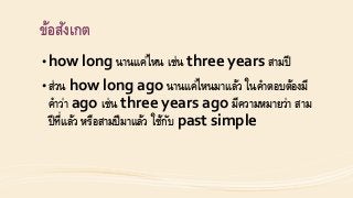 ข้อสังเกต
• how long นำนแค่ไหน เช่น three years สำมปี
• ส่วน how long ago นำนแค่ไหนมำแล้ว ในคำตอบต้องมี
คำว่ำ ago เช่น three years ago มีควำมหมำยว่ำ สำม
ปีที่แล้ว หรือสำมปีมำแล้ว ใช้กับ past simple
 