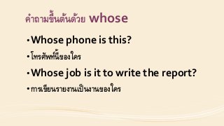 คำถำมขึ้นต้นด้วย whose
•Whose phone is this?
•โทรศัพท์นี้ของใคร
•Whose job is it to write the report?
•กำรเขียนรำยงำนเป็นงำนของใคร
 