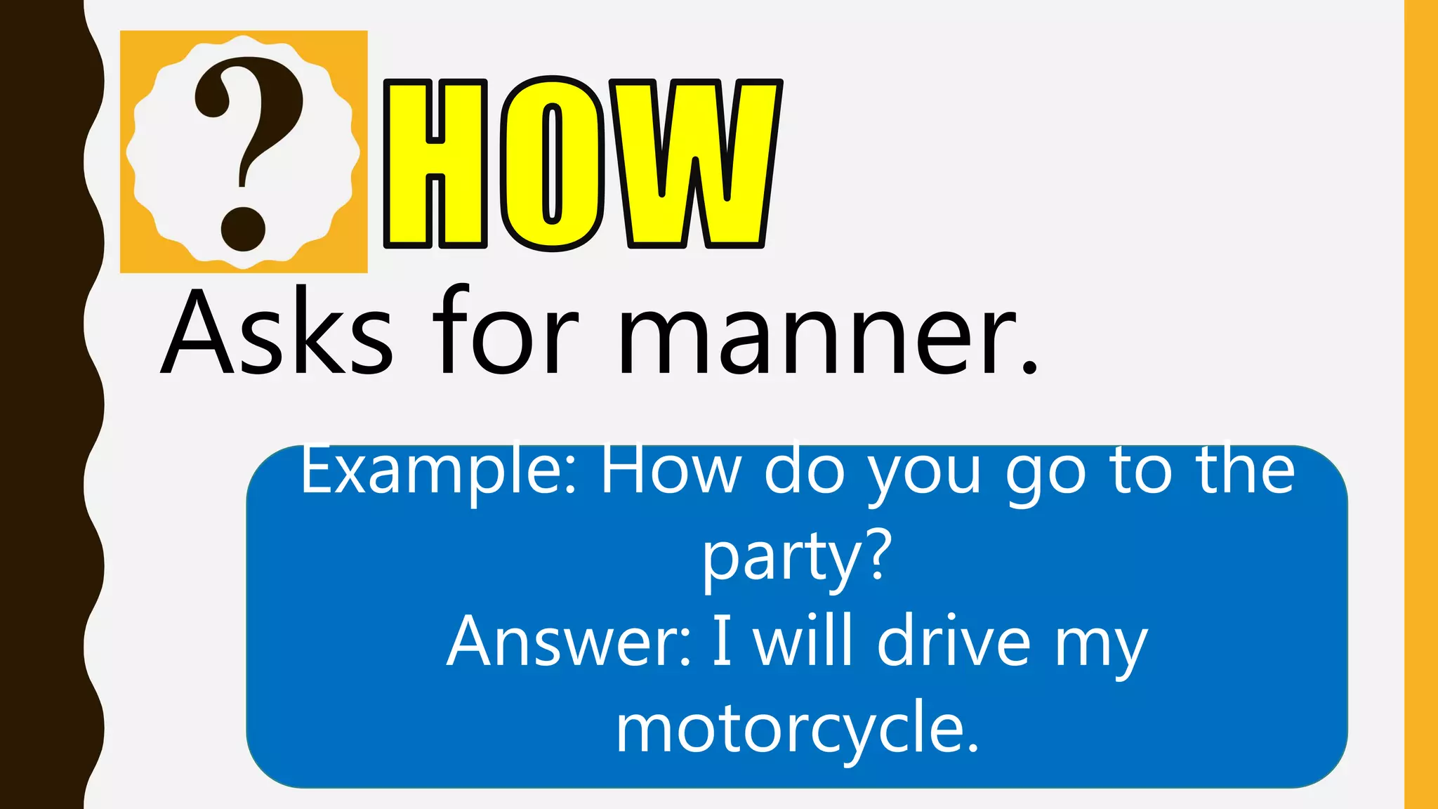 Asks for manner.
Example: How do you go to the
party?
Answer: I will drive my
motorcycle.
 