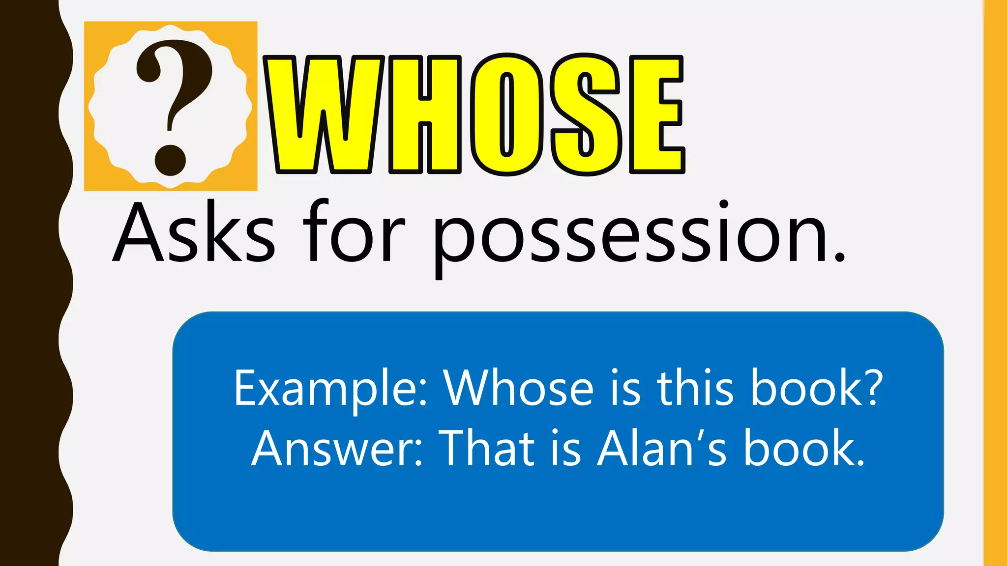 Asks for possession.
Example: Whose is this book?
Answer: That is Alan’s book.
 