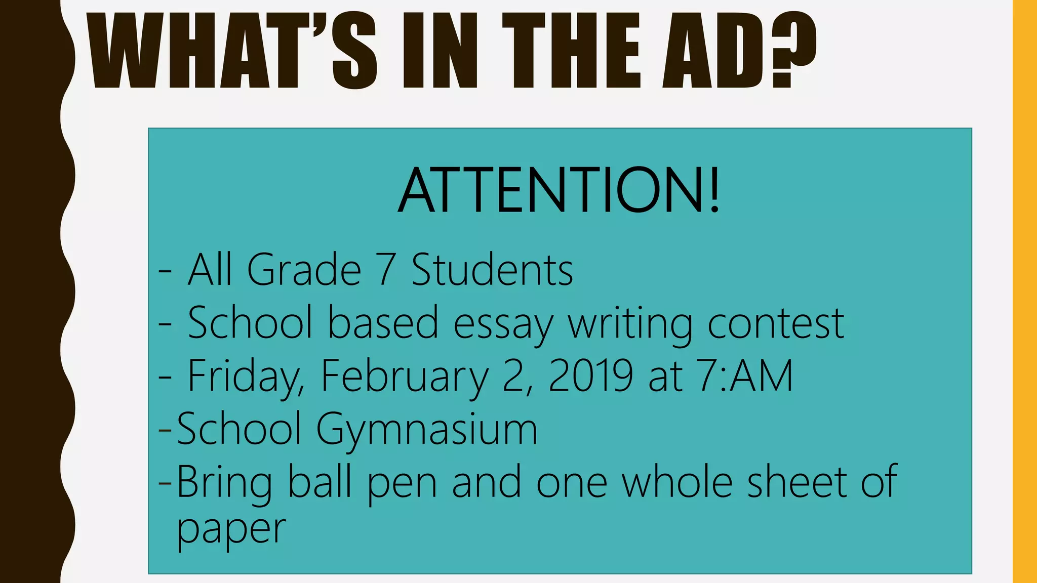 WHAT’S IN THE AD?
ATTENTION!
- All Grade 7 Students
- School based essay writing contest
- Friday, February 2, 2019 at 7:AM
-School Gymnasium
-Bring ball pen and one whole sheet of
paper
 