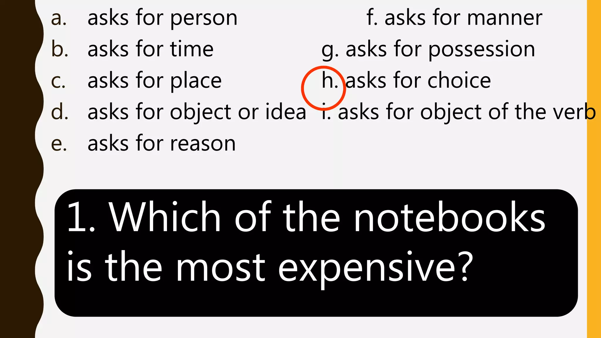 a. asks for person f. asks for manner
b. asks for time g. asks for possession
c. asks for place h. asks for choice
d. asks for object or idea i. asks for object of the verb
e. asks for reason
1. Which of the notebooks
is the most expensive?
 