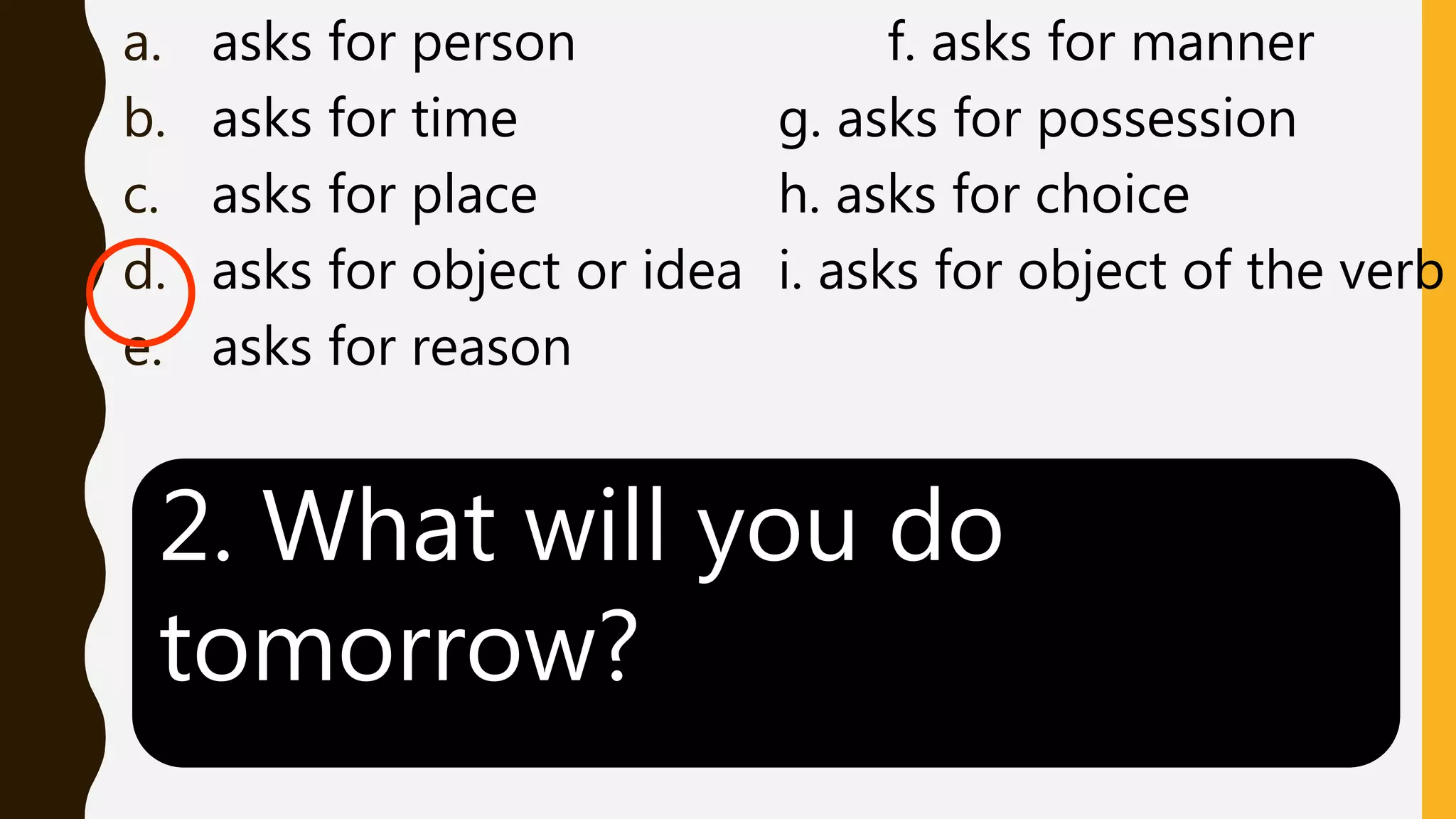 a. asks for person f. asks for manner
b. asks for time g. asks for possession
c. asks for place h. asks for choice
d. asks for object or idea i. asks for object of the verb
e. asks for reason
2. What will you do
tomorrow?
 