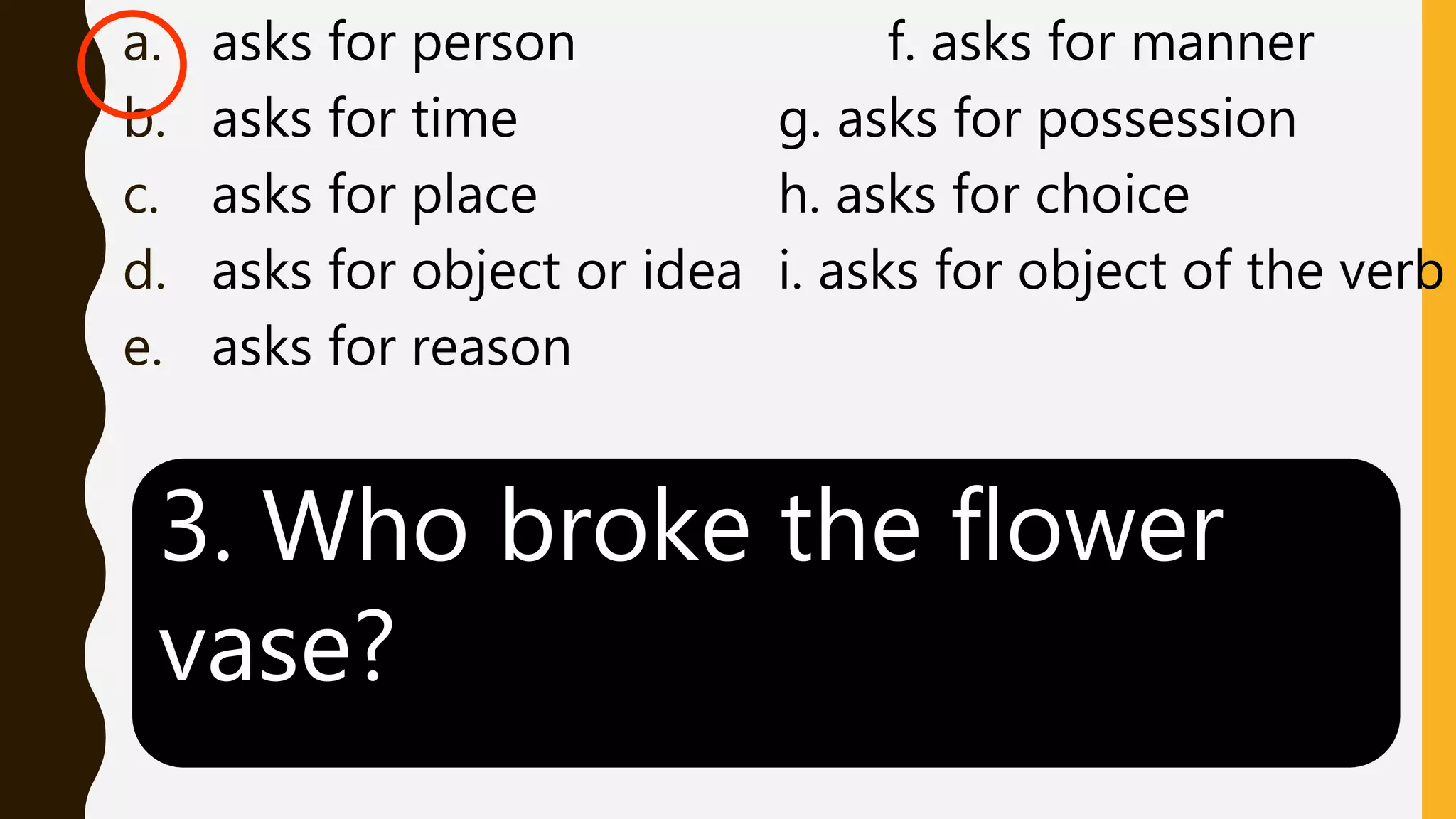 a. asks for person f. asks for manner
b. asks for time g. asks for possession
c. asks for place h. asks for choice
d. asks for object or idea i. asks for object of the verb
e. asks for reason
3. Who broke the flower
vase?
 