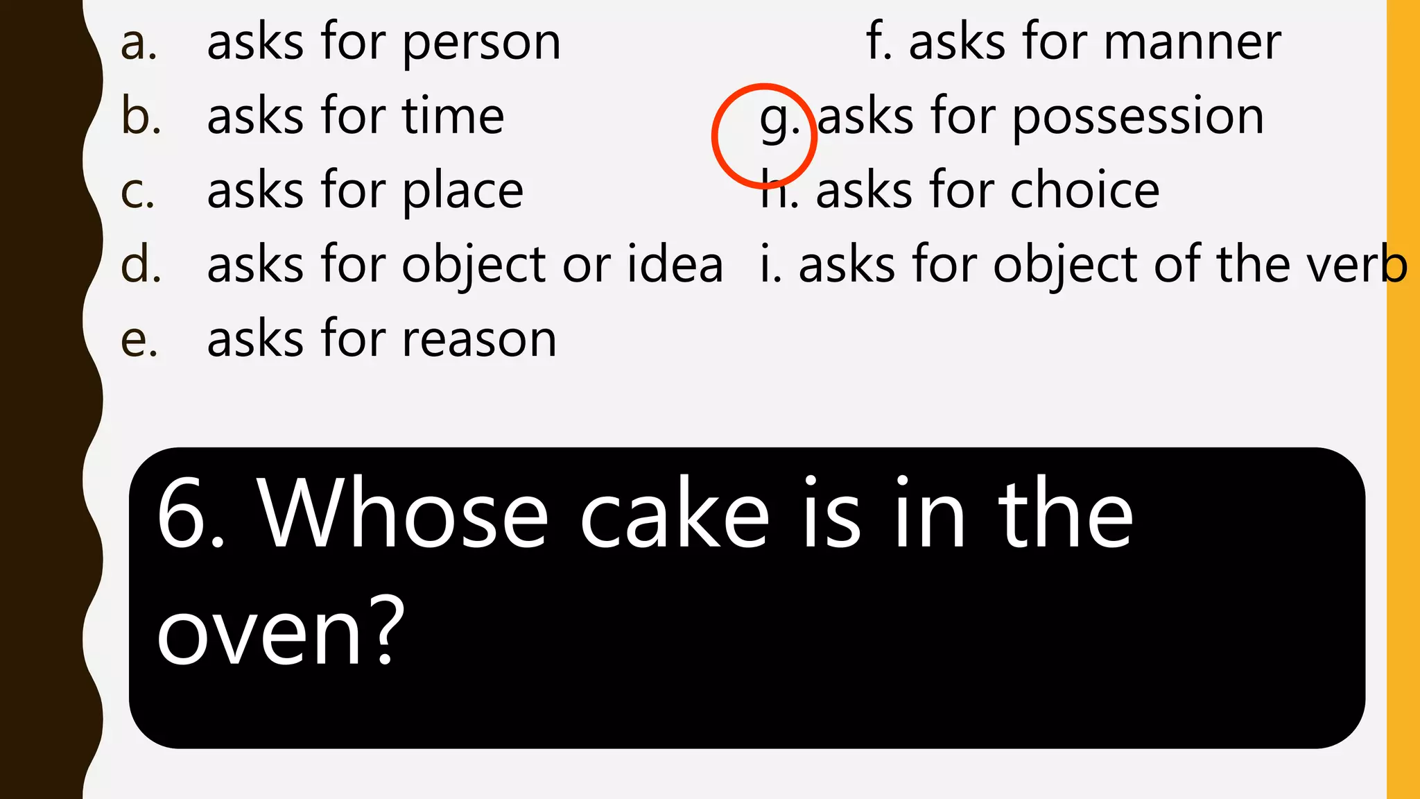 a. asks for person f. asks for manner
b. asks for time g. asks for possession
c. asks for place h. asks for choice
d. asks for object or idea i. asks for object of the verb
e. asks for reason
6. Whose cake is in the
oven?
 