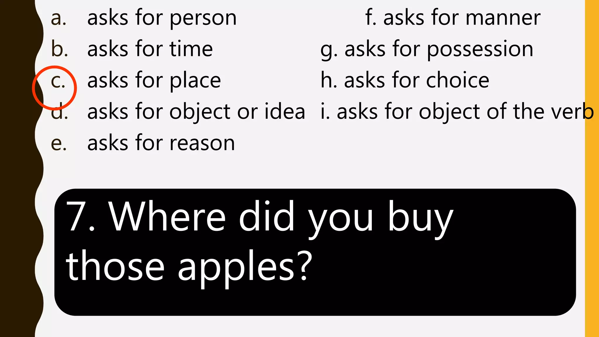 a. asks for person f. asks for manner
b. asks for time g. asks for possession
c. asks for place h. asks for choice
d. asks for object or idea i. asks for object of the verb
e. asks for reason
7. Where did you buy
those apples?
 