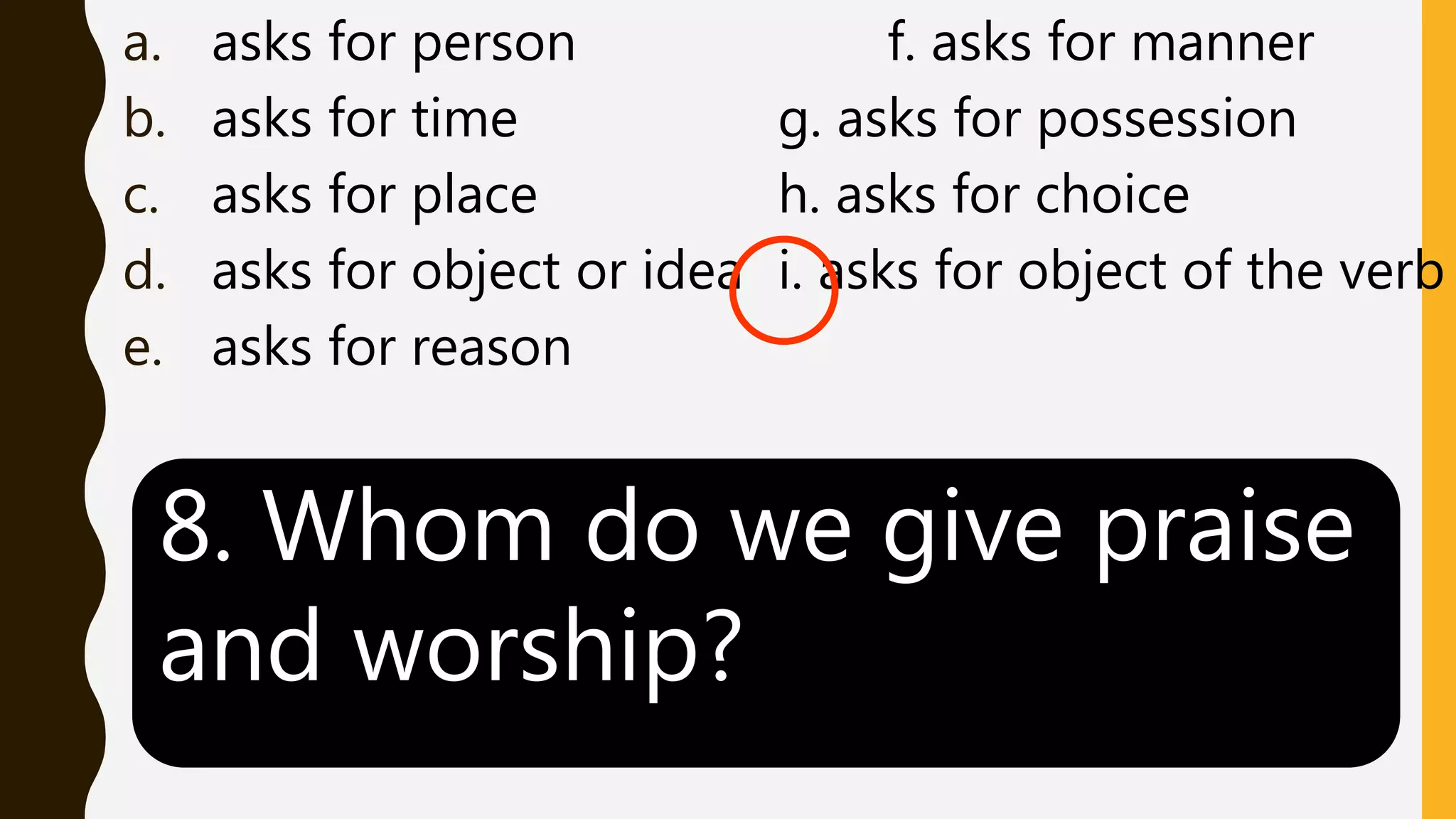 a. asks for person f. asks for manner
b. asks for time g. asks for possession
c. asks for place h. asks for choice
d. asks for object or idea i. asks for object of the verb
e. asks for reason
8. Whom do we give praise
and worship?
 