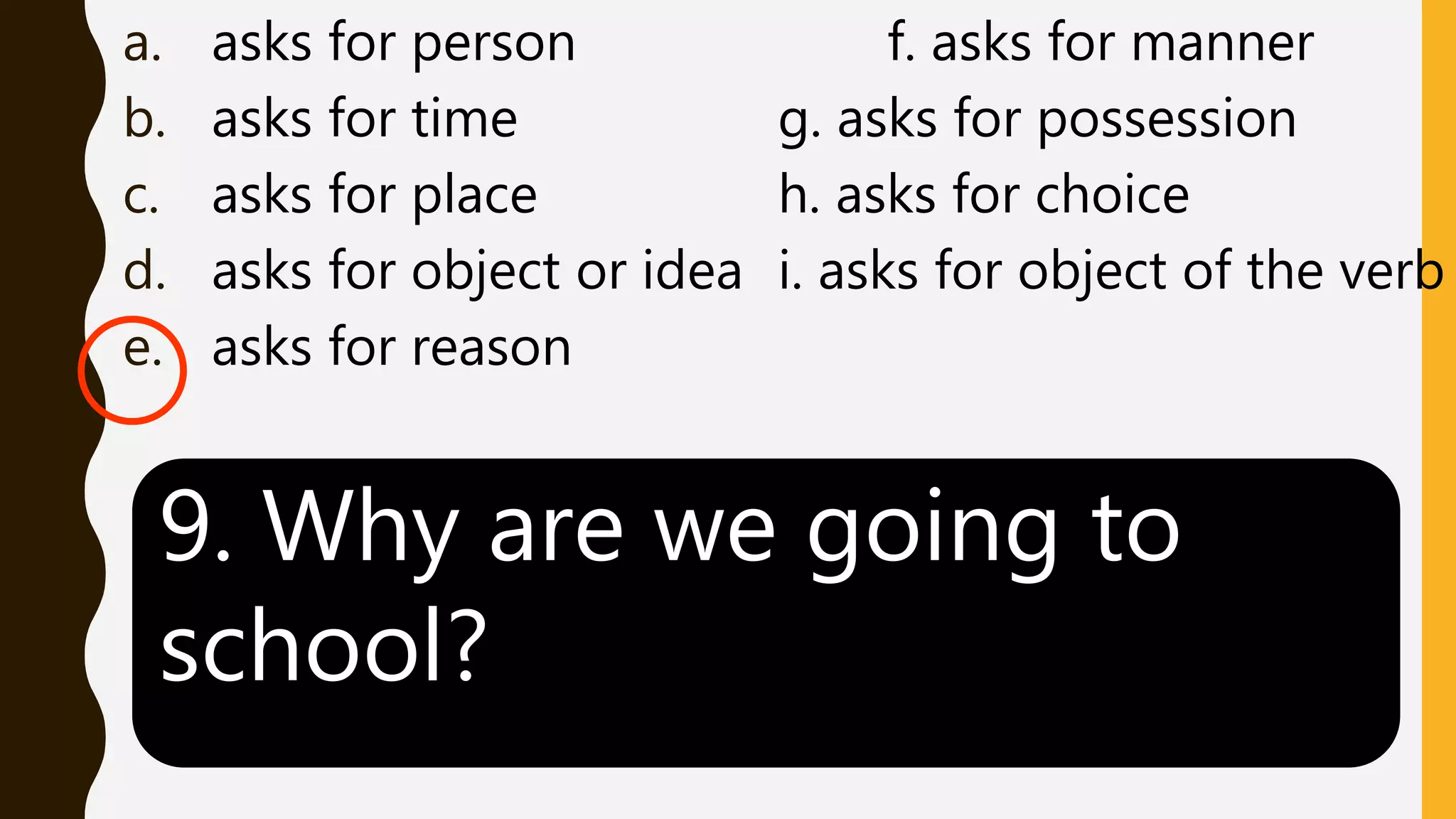 a. asks for person f. asks for manner
b. asks for time g. asks for possession
c. asks for place h. asks for choice
d. asks for object or idea i. asks for object of the verb
e. asks for reason
9. Why are we going to
school?
 