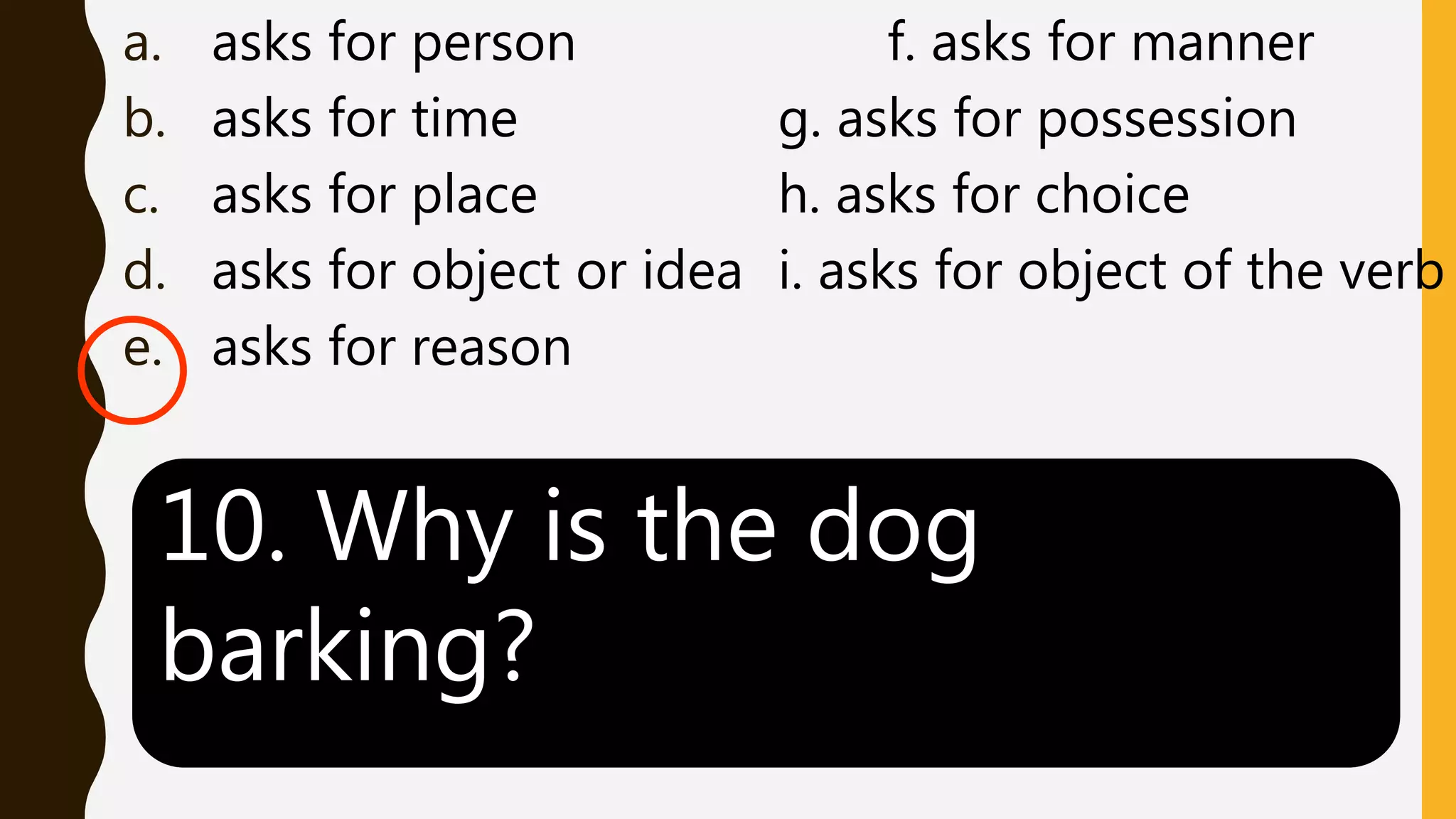 a. asks for person f. asks for manner
b. asks for time g. asks for possession
c. asks for place h. asks for choice
d. asks for object or idea i. asks for object of the verb
e. asks for reason
10. Why is the dog
barking?
 
