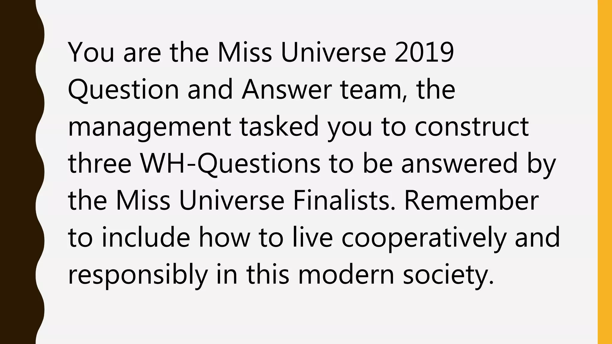You are the Miss Universe 2019
Question and Answer team, the
management tasked you to construct
three WH-Questions to be answered by
the Miss Universe Finalists. Remember
to include how to live cooperatively and
responsibly in this modern society.
 