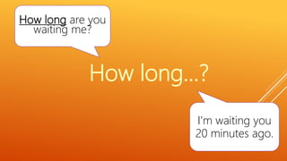 How long are you
waiting me?
I’m waiting you
20 minutes ago.
How long…?
 