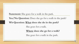 Statement: She goes for a walk in the park.
Yes/No Question: Does she go for a walk in the park?
Wh-Question: What does she do in the park?
She goes for a walk.
Where does she go for a walk?
She goes for a walk in the park.
 