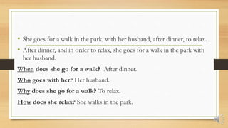 • She goes for a walk in the park, with her husband, after dinner, to relax.
• After dinner, and in order to relax, she goes for a walk in the park with
her husband.
When does she go for a walk? After dinner.
Who goes with her? Her husband.
Why does she go for a walk? To relax.
How does she relax? She walks in the park.
 