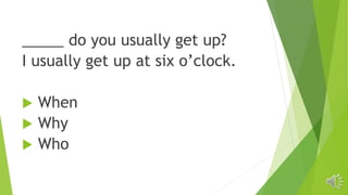 _____ do you usually get up?
I usually get up at six o’clock.
 When
 Why
 Who
 