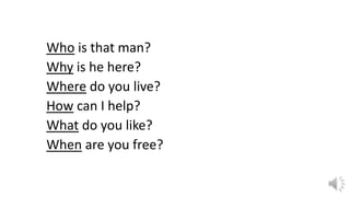 Who is that man?
Why is he here?
Where do you live?
How can I help?
What do you like?
When are you free?
 