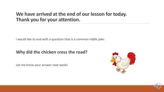 We have arrived at the end of our lesson for today.
Thank you for your attention.
I would like to end with a question that is a common riddle joke:
Why did the chicken cross the road?
Let me know your answer next week!
 