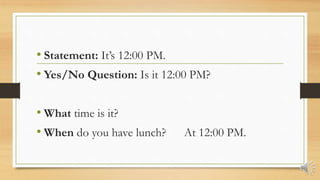 • Statement: It’s 12:00 PM.
• Yes/No Question: Is it 12:00 PM?
• What time is it?
• When do you have lunch? At 12:00 PM.
 