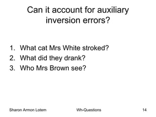 Sharon Armon Lotem Wh-Questions 14
Can it account for auxiliary
inversion errors?
1. What cat Mrs White stroked?
2. What did they drank?
3. Who Mrs Brown see?
 