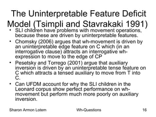 Sharon Armon Lotem Wh-Questions 16
The Uninterpretable Feature Deficit
Model (Tsimpli and Stavrakaki 1991)
• SLI children have problems with movement operations,
because these are driven by uninterpretable features.
• Chomsky (2006) argues that wh-movement is driven by
an uninterpretable edge feature on C which (in an
interrogative clause) attracts an interrogative wh-
expression to move to the edge of CP
• Pesetsky and Torrego (2001) argue that auxiliary
inversion is driven by an uninterpretable tense feature on
C which attracts a tensed auxiliary to move from T into
C.
• Can UFDM account for why the SLI children in the
Leonard corpus show perfect performance on wh-
movement but perform much more poorly on auxiliary
inversion.
 