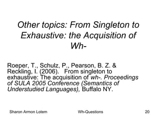 Sharon Armon Lotem Wh-Questions 20
Other topics: From Singleton to
Exhaustive: the Acquisition of
Wh-
Roeper, T., Schulz, P., Pearson, B. Z. &
Reckling, I. (2006). From singleton to
exhaustive: The acquisition of wh-. Proceedings
of SULA 2005 Conference (Semantics of
Understudied Languages), Buffalo NY.
 