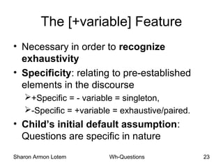 Sharon Armon Lotem Wh-Questions 23
The [+variable] Feature
• Necessary in order to recognize
exhaustivity
• Specificity: relating to pre-established
elements in the discourse
+Specific = - variable = singleton,
-Specific = +variable = exhaustive/paired.
• Child’s initial default assumption:
Questions are specific in nature
 