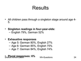 Sharon Armon Lotem Wh-Questions 24
Results
• All children pass through a singleton stage around age 4-
5.
• Singleton readings in four-year-olds:
– English 79%, German 52%
• Exhaustive responses
– Age 5: German 80%, English 27%
– Age 6: German 85%, English 75%
– Age 7: German 84%, English 74%
• Plural responses: 6%
 