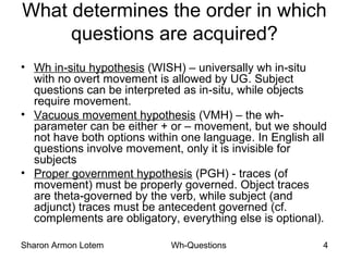 Sharon Armon Lotem Wh-Questions 4
What determines the order in which
questions are acquired?
• Wh in-situ hypothesis (WISH) – universally wh in-situ
with no overt movement is allowed by UG. Subject
questions can be interpreted as in-situ, while objects
require movement.
• Vacuous movement hypothesis (VMH) – the wh-
parameter can be either + or – movement, but we should
not have both options within one language. In English all
questions involve movement, only it is invisible for
subjects
• Proper government hypothesis (PGH) - traces (of
movement) must be properly governed. Object traces
are theta-governed by the verb, while subject (and
adjunct) traces must be antecedent governed (cf.
complements are obligatory, everything else is optional).
 