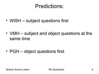 Sharon Armon Lotem Wh-Questions 5
Predictions:
• WISH – subject questions first
• VMH – subject and object questions at the
same time
• PGH – object questions first
 