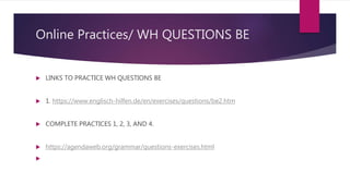 Online Practices/ WH QUESTIONS BE
 LINKS TO PRACTICE WH QUESTIONS BE
 1. https://www.englisch-hilfen.de/en/exercises/questions/be2.htm
 COMPLETE PRACTICES 1, 2, 3, AND 4.
 https://agendaweb.org/grammar/questions-exercises.html

 