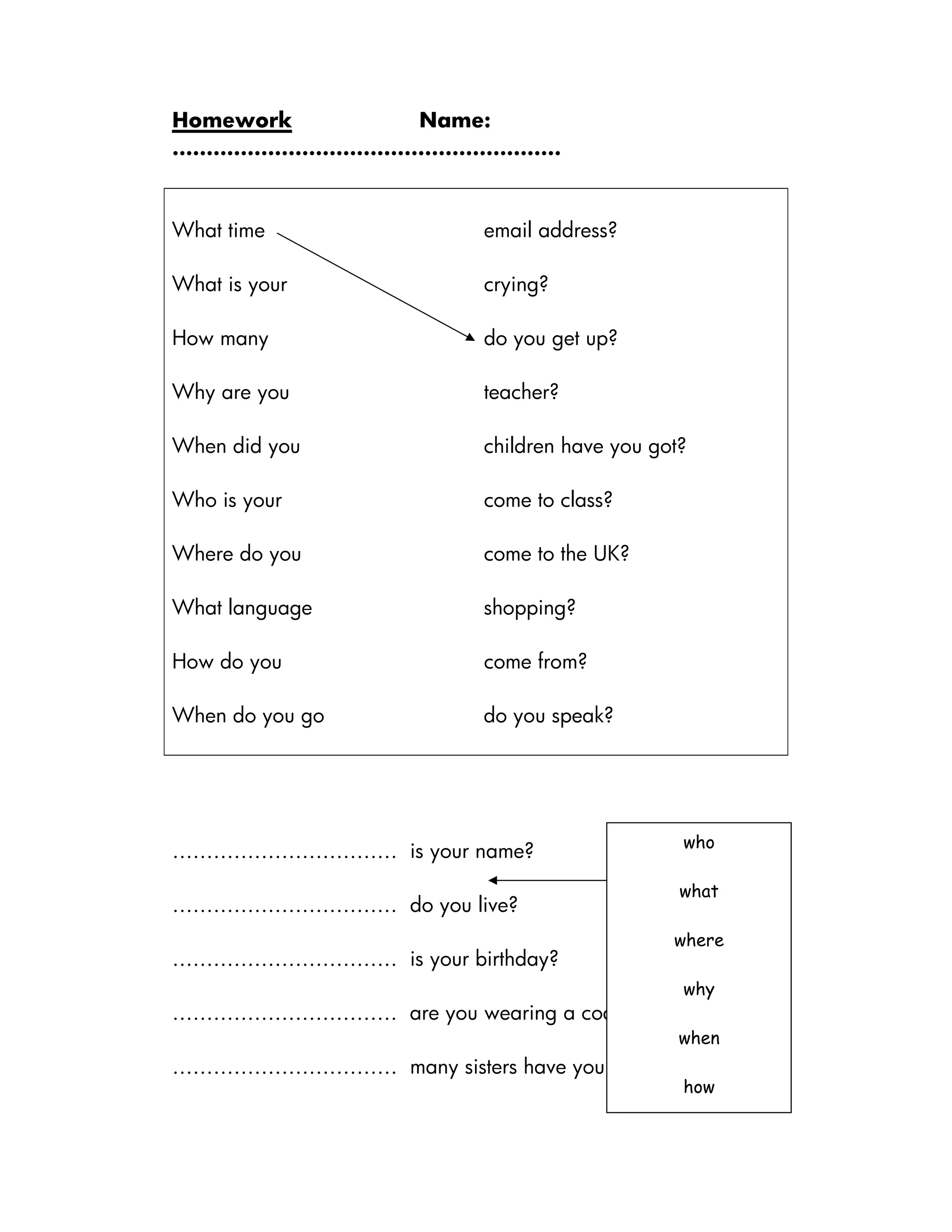Homework Name:
…………………………………………………
What time email address?
What is your crying?
How many do you get up?
Why are you teacher?
When did you children have you got?
Who is your come to class?
Where do you come to the UK?
What language shopping?
How do you come from?
When do you go do you speak?
…………………………… is your name?
…………………………… do you live?
…………………………… is your birthday?
…………………………… are you wearing a coat?
…………………………… many sisters have you got?
who
what
where
why
when
how
 
