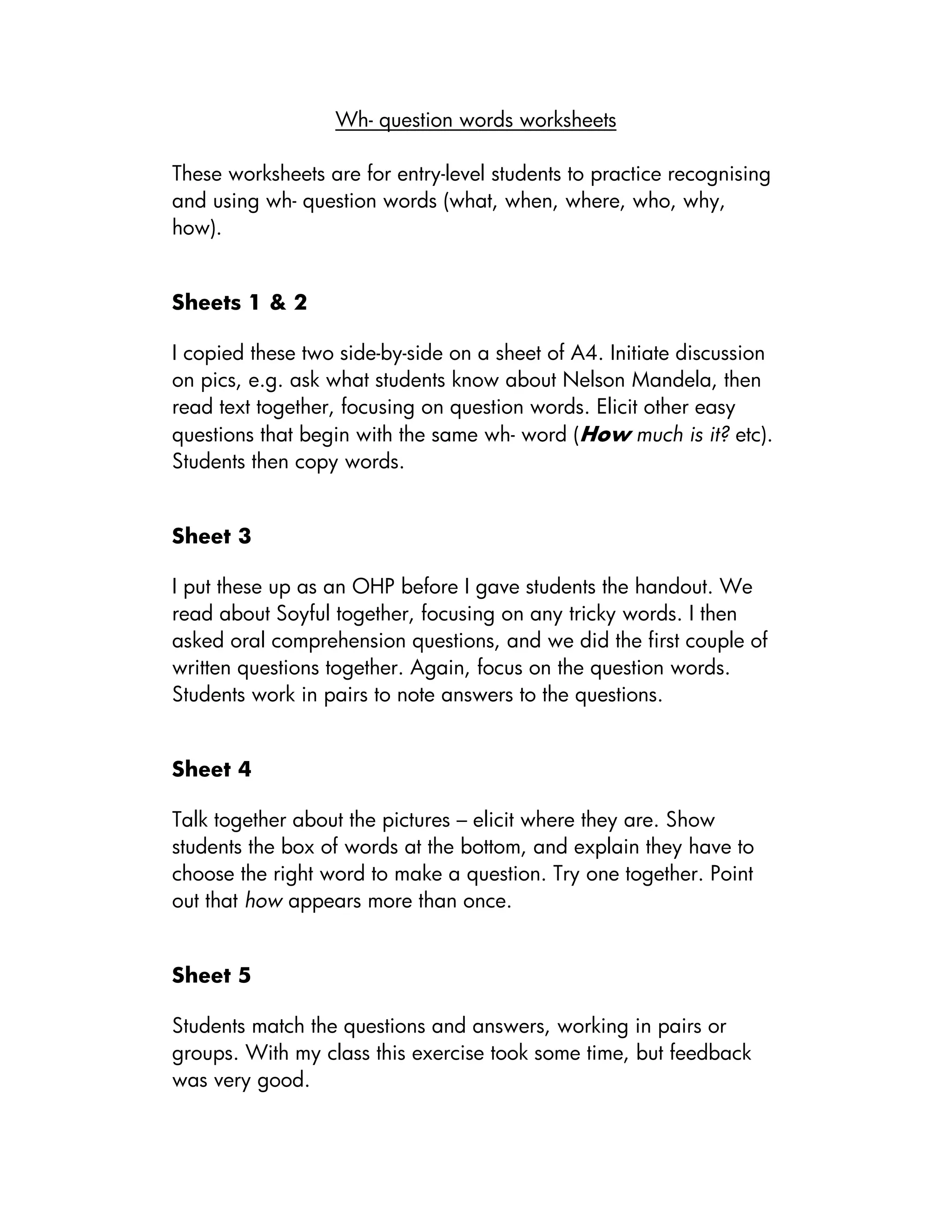 Wh- question words worksheets
These worksheets are for entry-level students to practice recognising
and using wh- question words (what, when, where, who, why,
how).
Sheets 1 & 2
I copied these two side-by-side on a sheet of A4. Initiate discussion
on pics, e.g. ask what students know about Nelson Mandela, then
read text together, focusing on question words. Elicit other easy
questions that begin with the same wh- word (How much is it? etc).
Students then copy words.
Sheet 3
I put these up as an OHP before I gave students the handout. We
read about Soyful together, focusing on any tricky words. I then
asked oral comprehension questions, and we did the first couple of
written questions together. Again, focus on the question words.
Students work in pairs to note answers to the questions.
Sheet 4
Talk together about the pictures – elicit where they are. Show
students the box of words at the bottom, and explain they have to
choose the right word to make a question. Try one together. Point
out that how appears more than once.
Sheet 5
Students match the questions and answers, working in pairs or
groups. With my class this exercise took some time, but feedback
was very good.
 