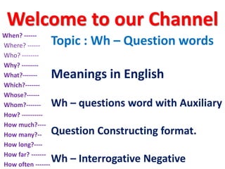 Welcome to our Channel
Topic : Wh – Question words
Meanings in English
Wh – questions word with Auxiliary
Question Constructing format.
Wh – Interrogative Negative
When? ------
Where? ------
Who? --------
Why? --------
What?-------
Which?-------
Whose?------
Whom?-------
How? ----------
How much?----
How many?--
How long?----
How far? -------
How often -------
 
