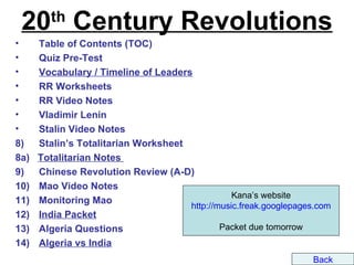 20 Century Revolutions
        th
•     Table of Contents (TOC)
•     Quiz Pre-Test
•     Vocabulary / Timeline of Leaders
•     RR Worksheets
•     RR Video Notes
•     Vladimir Lenin
•     Stalin Video Notes
8)    Stalin’s Totalitarian Worksheet
8a)   Totalitarian Notes
9)    Chinese Revolution Review (A-D)
10)   Mao Video Notes
                                                 Kana’s website
11)   Monitoring Mao
                                      http://music.freak.googlepages.com
12)   India Packet
13)   Algeria Questions                       Packet due tomorrow
14)   Algeria vs India
                                                                    Back
 